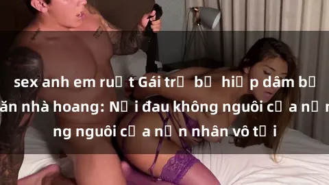 sex anh em ruột Gái trẻ bị hiếp dâm bạo lực trong căn nhà hoang: Nỗi đau không nguôi của nạn nhân vô tội