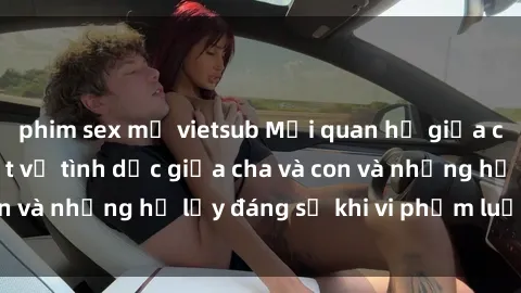 phim sex mỹ vietsub Mối quan hệ giữa cha và con: Sự thật về tình dục giữa cha và con và những hệ lụy đáng sợ khi vi phạm luật pháp.