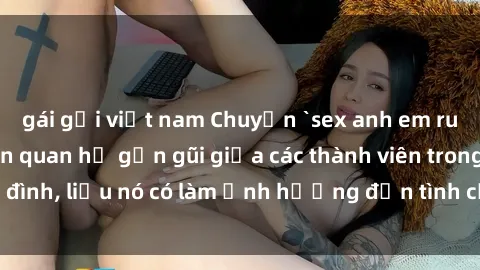 gái gọi việt nam Chuyện `sex anh em ruột` - Đề cập đến quan hệ gần gũi giữa các thành viên trong gia đình, liệu nó có làm ảnh hưởng đến tình cảm gia đình hay không?