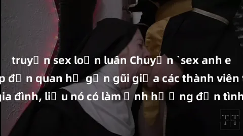 truyện sex loạn luân Chuyện `sex anh em ruột` - Đề cập đến quan hệ gần gũi giữa các thành viên trong gia đình, liệu nó có làm ảnh hưởng đến tình cảm gia đình hay không?
