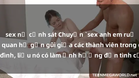sex nữ cảnh sát Chuyện `sex anh em ruột` - Đề cập đến quan hệ gần gũi giữa các thành viên trong gia đình, liệu nó có làm ảnh hưởng đến tình cảm gia đình hay không?