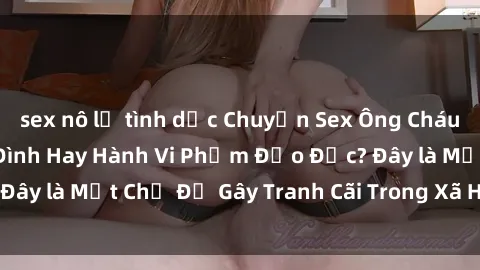 sex nô lệ tình dục Chuyện Sex Ông Cháu: Mối Quan Hệ Gia Đình Hay Hành Vi Phạm Đạo Đức? Đây là Một Chủ Đề Gây Tranh Cãi Trong Xã Hội Hiện Nay.