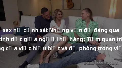 sex nữ cảnh sát Những vấn đề đáng quan tâm về quan hệ tình dục giữa người họ hàng: Tầm quan trọng của việc hiểu biết và đề phòng trong việc tiếp xúc trong gia đình.