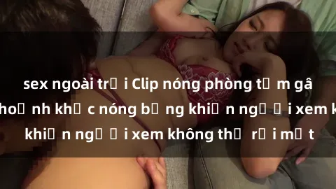 sex ngoài trời Clip nóng phòng tắm gây sốt: Cận cảnh khoảnh khắc nóng bỏng khiến người xem không thể rời mắt