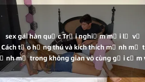 sex gái hàn quốc Trải nghiệm mới lạ với sex phòng tắm - Cách tạo hứng thú và kích thích mạnh mẽ trong không gian vô cùng gợi cảm và lãng mạn
