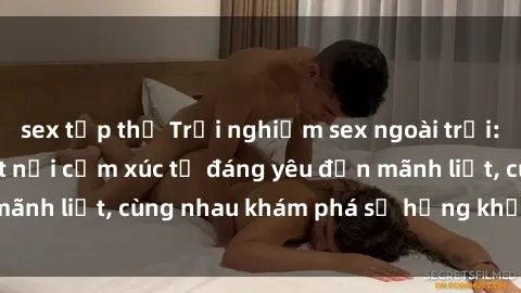 sex tập thể Trải nghiệm sex ngoài trời: Khi thiên nhiên kết nối cảm xúc từ đáng yêu đến mãnh liệt, cùng nhau khám phá sự hứng khởi và thú vị.