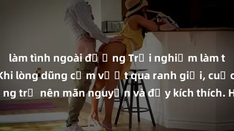 làm tình ngoài đường Trải nghiệm làm tình ngoài đường: Khi lòng dũng cảm vượt qua ranh giới, cuộc hẹn nơi công cộng trở nên mãn nguyện và đầy kích thích. Hành vi nguy hiểm, nhưng cũng tạo nên cảm giác