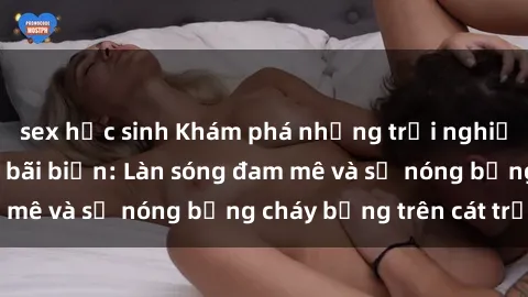 sex học sinh Khám phá những trải nghiệm độc đáo tại sex bãi biển: Làn sóng đam mê và sự nóng bỏng cháy bỏng trên cát trắng