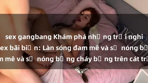 sex gangbang Khám phá những trải nghiệm độc đáo tại sex bãi biển: Làn sóng đam mê và sự nóng bỏng cháy bỏng trên cát trắng