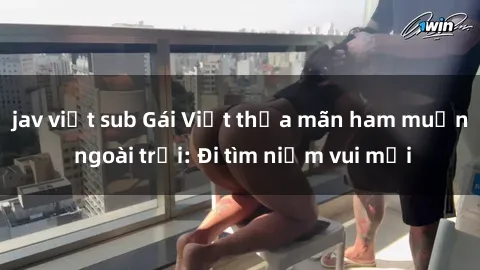 jav việt sub Gái Việt thỏa mãn ham muốn ngoài trời: Đi tìm niềm vui mới