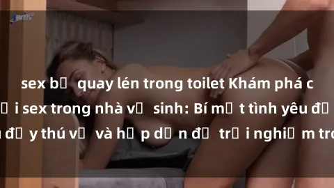 sex bị quay lén trong toilet Khám phá cảm giác mới mẻ với sex trong nhà vệ sinh: Bí mật tình yêu đầy thú vị và hấp dẫn để trải nghiệm trong đêm hôm nay!