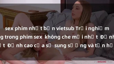 sex phim nhật bản vietsub Trải nghiệm cực kỳ nóng bỏng trong phim sex  không che mới nhất  Đỉnh cao của sự sung sướng và tận hưởng chân thật