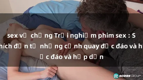 sex vợ chồng Trải nghiệm phim sex : Sự kích thích đến từ những cảnh quay độc đáo và hấp dẫn