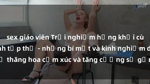 sex giáo viên Trải nghiệm hứng khởi cùng với việc làm tình tập thể - những bí mật và kinh nghiệm để thăng hoa cảm xúc và tăng cường sự gắn kết trong mối quan hệ