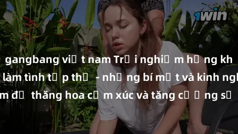 gangbang việt nam Trải nghiệm hứng khởi cùng với việc làm tình tập thể - những bí mật và kinh nghiệm để thăng hoa cảm xúc và tăng cường sự gắn kết trong mối quan hệ