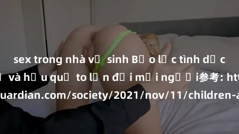 sex trong nhà vệ sinh Bạo lực tình dục trong nhóm: nguy cơ và hậu quả to lớn đối mọi người参考: https://www.theguardian.com/society/2021/nov/11/children-as-young-as-four-are-being-sexually-abused-by-gro