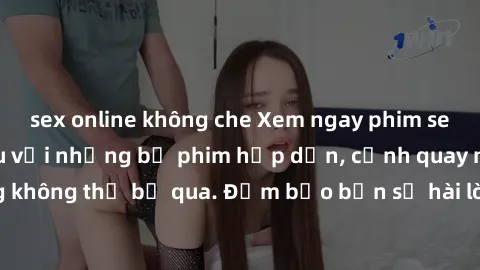 sex online không che Xem ngay phim sex bukkake hàng đầu với những bộ phim hấp dẫn, cảnh quay nóng bỏng không thể bỏ qua. Đảm bảo bạn sẽ hài lòng với trải nghiệm mới lạ này!