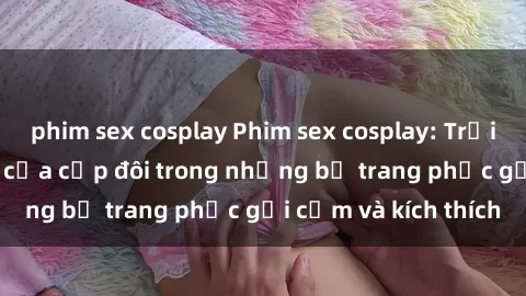 phim sex cosplay Phim sex cosplay: Trải nghiệm tuyệt vời của cặp đôi trong những bộ trang phục gợi cảm và kích thích