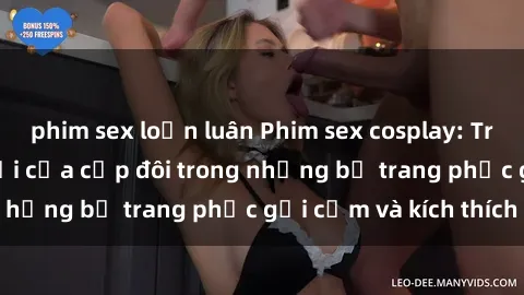 phim sex loạn luân Phim sex cosplay: Trải nghiệm tuyệt vời của cặp đôi trong những bộ trang phục gợi cảm và kích thích