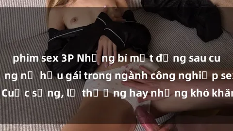 phim sex 3P Những bí mật đằng sau cuộc sống của những nữ hầu gái trong ngành công nghiệp sex: Cuộc sống, lẽ thường hay những khó khăn mà họ phải đối mặt.