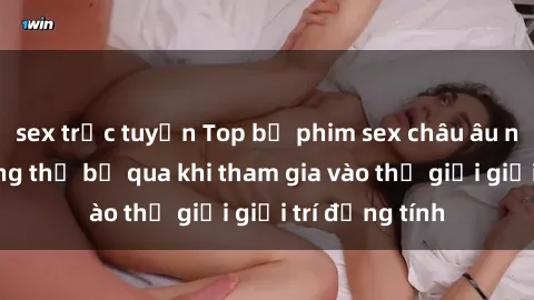 sex trực tuyến Top bộ phim sex châu âu nổi tiếng không thể bỏ qua khi tham gia vào thế giới giải trí đồng tính