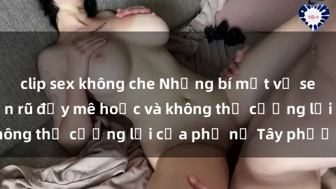 clip sex không che Những bí mật về sex gái Tây: Sự quyến rũ đầy mê hoặc và không thể cưỡng lại của phụ nữ Tây phương
