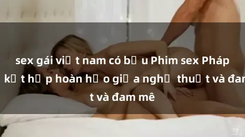 sex gái việt nam có bầu Phim sex Pháp - Sự kết hợp hoàn hảo giữa nghệ thuật và đam mê