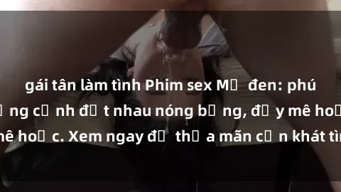 gái tân làm tình Phim sex Mỹ đen: phút mãnh liệt với những cảnh địt nhau nóng bỏng, đầy mê hoặc. Xem ngay để thỏa mãn cơn khát tình dục của bạn!