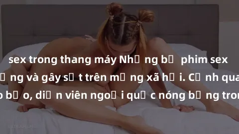 sex trong thang máy Những bộ phim sex ngoại quốc nổi tiếng và gây sốt trên mạng xã hội. Cảnh quay táo bạo, diễn viên ngoại quốc nóng bỏng trong các tác phẩm đỉnh cao.