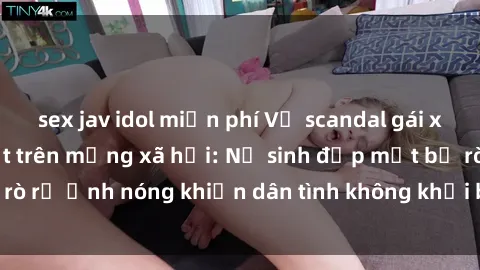sex jav idol miễn phí Vụ scandal gái xinh lộ hàng gây sốt trên mạng xã hội: Nữ sinh đẹp mắt bị rò rỉ ảnh nóng khiến dân tình không khỏi bất ngờ và phẫn nộ!