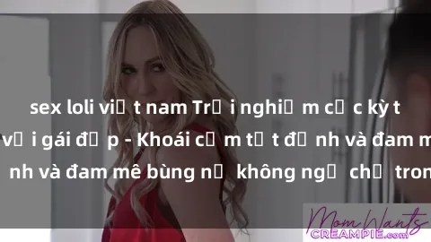 sex loli việt nam Trải nghiệm cực kỳ thú vị khi làm tình với gái đẹp - Khoái cảm tột đỉnh và đam mê bùng nổ không ngờ chỉ trong một đêm!