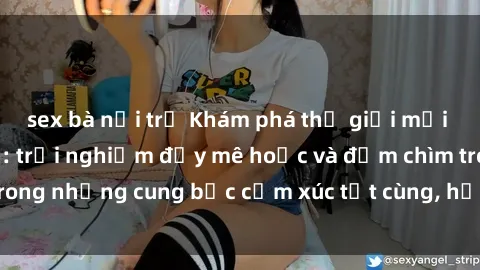 sex bà nội trợ Khám phá thế giới mới với sex người lớn: trải nghiệm đầy mê hoặc và đắm chìm trong những cung bậc cảm xúc tột cùng, hứng khởi và cuốn hút.