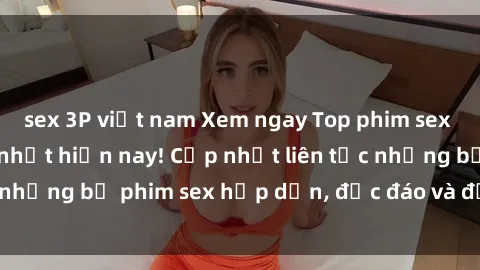 sex 3P việt nam Xem ngay Top phim sex mới nhất đang hot nhất hiện nay! Cập nhật liên tục những bộ phim sex hấp dẫn, độc đáo và đầy kích thích.