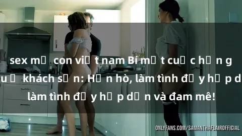 sex mẹ con việt nam Bí mật cuộc hẹn gái Việt lần đầu ở khách sạn: Hẹn hò, làm tình đầy hấp dẫn và đam mê!