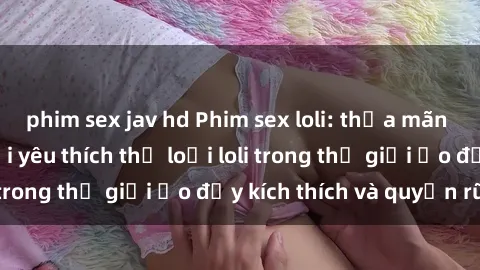 phim sex jav hd Phim sex loli: thỏa mãn đam mê của người yêu thích thể loại loli trong thế giới ảo đầy kích thích và quyến rũ.
