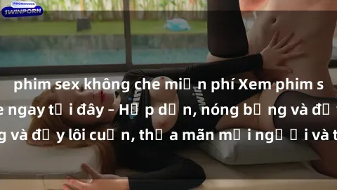 phim sex không che miễn phí Xem phim sex miễn phí online ngay tại đây – Hấp dẫn, nóng bỏng và đầy lôi cuốn, thỏa mãn mọi người và thú vui của bạn!