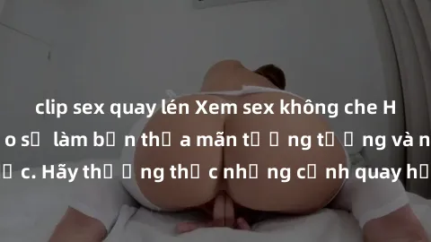 clip sex quay lén Xem sex không che HD miễn phí đảm bảo sẽ làm bạn thỏa mãn tưởng tượng và nhu cầu tình dục. Hãy thưởng thức những cảnh quay hấp dẫn và mãnh liệt ngay bây giờ!