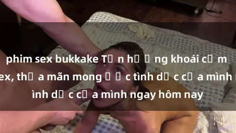 phim sex bukkake Tận hưởng khoái cảm với gái xinh sex, thỏa mãn mong ước tình dục của mình ngay hôm nay