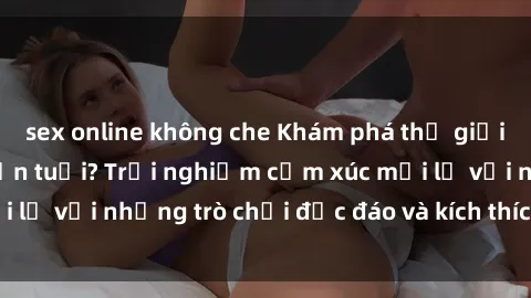 sex online không che Khám phá thế giới sex trực tuyến: Hơn tuổi? Trải nghiệm cảm xúc mới lạ với những trò chơi độc đáo và kích thích người lớn