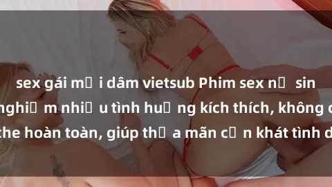 sex gái mại dâm vietsub Phim sex nữ sinh mới nhất: Trải nghiệm nhiều tình huống kích thích, không che hoàn toàn, giúp thỏa mãn cơn khát tình dục của các bạn trẻ