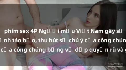 phim sex 4P Người mẫu Việt Nam gây sốt với loạt shoot ảnh táo bạo, thu hút sự chú ý của công chúng bằng vẻ đẹp quyến rũ và gợi cảm.