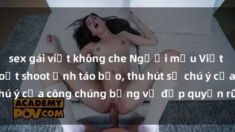 sex gái việt không che Người mẫu Việt Nam gây sốt với loạt shoot ảnh táo bạo, thu hút sự chú ý của công chúng bằng vẻ đẹp quyến rũ và gợi cảm.