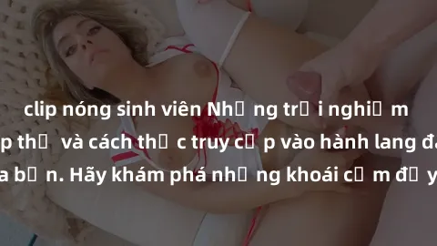 clip nóng sinh viên Những trải nghiệm mới lạ với sex tập thể và cách thức truy cập vào hành lang đam mê của bạn. Hãy khám phá những khoái cảm đầy kích thích với tập thể hấp dẫn!
