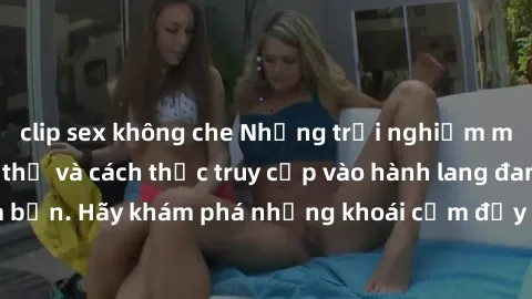 clip sex không che Những trải nghiệm mới lạ với sex tập thể và cách thức truy cập vào hành lang đam mê của bạn. Hãy khám phá những khoái cảm đầy kích thích với tập thể hấp dẫn!