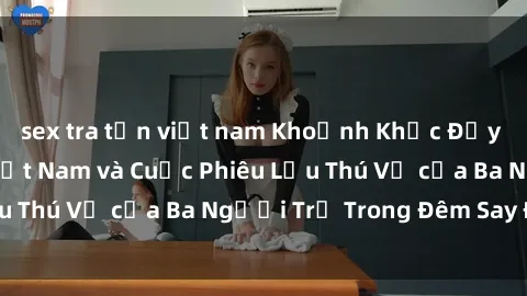sex tra tấn việt nam Khoảnh Khắc Đầy Kịch Tính: Sex  Việt Nam và Cuộc Phiêu Lưu Thú Vị của Ba Người Trẻ Trong Đêm Say Đắm
