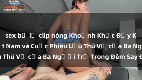sex bị lộ clip nóng Khoảnh Khắc Đầy Kịch Tính: Sex  Việt Nam và Cuộc Phiêu Lưu Thú Vị của Ba Người Trẻ Trong Đêm Say Đắm