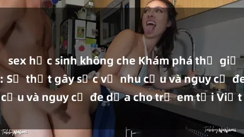 sex học sinh không che Khám phá thế giới sex loli Việt Nam: Sự thật gây sốc về nhu cầu và nguy cơ đe dọa cho trẻ em tại Việt Nam