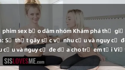 phim sex bạo dâm nhóm Khám phá thế giới sex loli Việt Nam: Sự thật gây sốc về nhu cầu và nguy cơ đe dọa cho trẻ em tại Việt Nam
