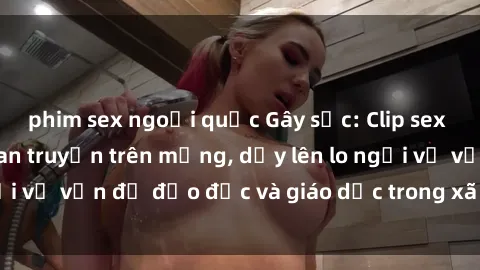 phim sex ngoại quốc Gây sốc: Clip sex mẹ con Việt Nam lan truyền trên mạng, dấy lên lo ngại về vấn đề đạo đức và giáo dục trong xã hội hiện nay.