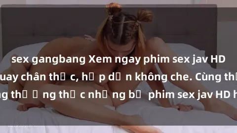 sex gangbang Xem ngay phim sex jav HD với những cảnh quay chân thực, hấp dẫn không che. Cùng thưởng thức những bộ phim sex jav HD hot nhất hiện nay!